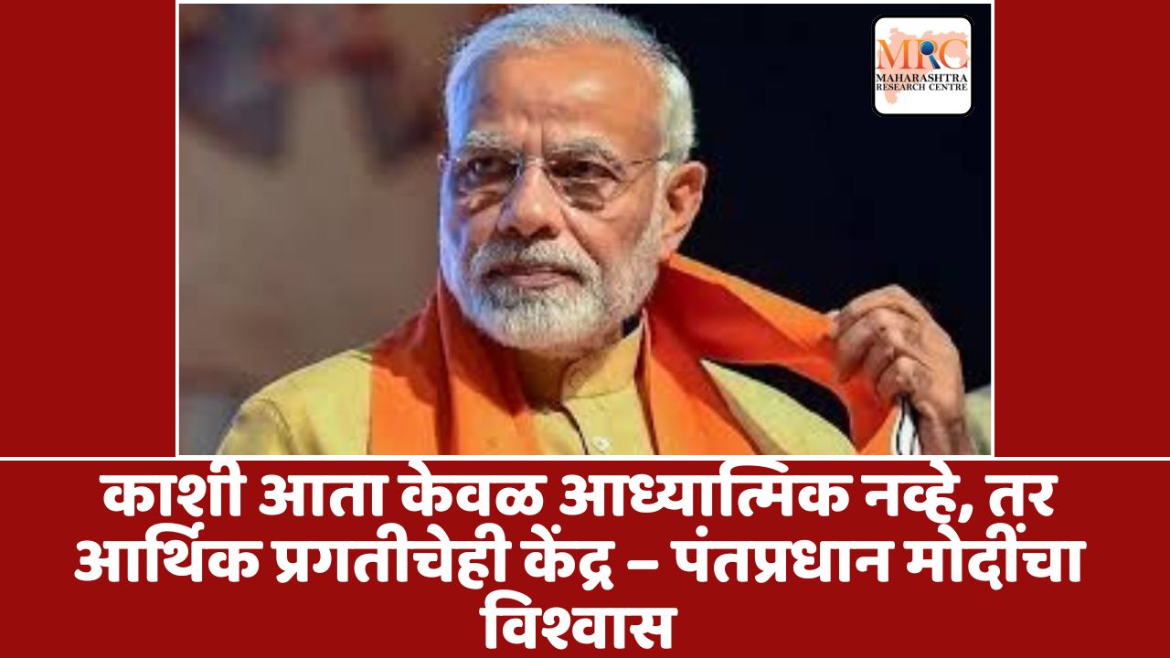 काशी आता केवळ आध्यात्मिक नव्हे, तर आर्थिक प्रगतीचेही केंद्र – पंतप्रधान मोदींचा विश्वास